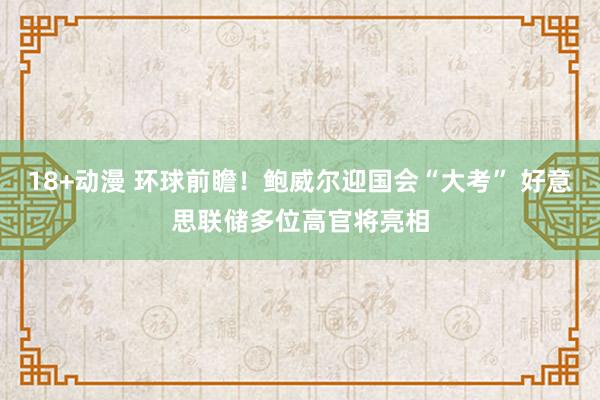 18+动漫 环球前瞻！鲍威尔迎国会“大考” 好意思联储多位高官将亮相