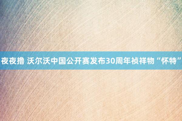 夜夜撸 沃尔沃中国公开赛发布30周年祯祥物“怀特”