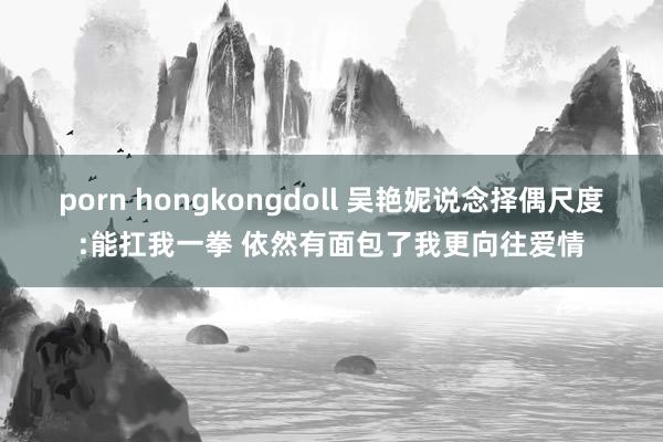 porn hongkongdoll 吴艳妮说念择偶尺度:能扛我一拳 依然有面包了我更向往爱情
