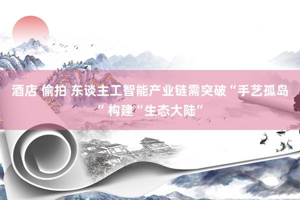 酒店 偷拍 东谈主工智能产业链需突破“手艺孤岛”构建“生态大陆”