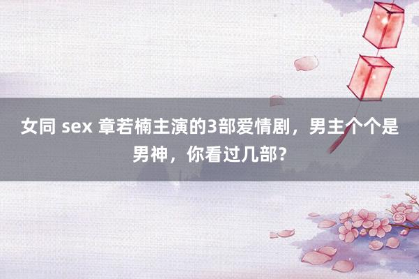女同 sex 章若楠主演的3部爱情剧，男主个个是男神，你看过几部？