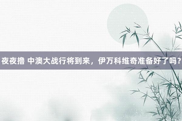 夜夜撸 中澳大战行将到来，伊万科维奇准备好了吗？