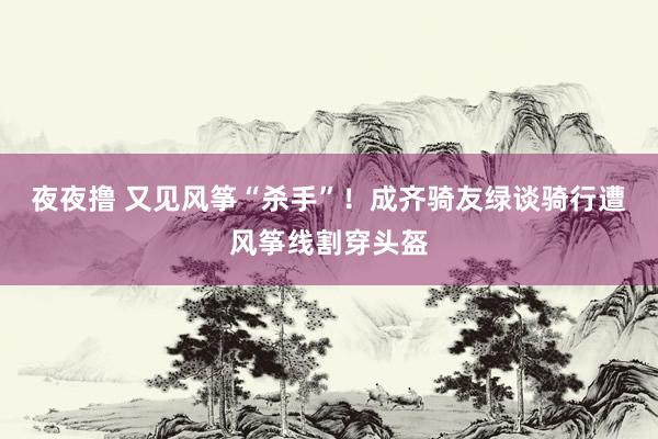 夜夜撸 又见风筝“杀手”！成齐骑友绿谈骑行遭风筝线割穿头盔