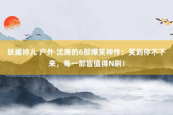 妖媚婷儿 户外 沈腾的6部爆笑神作：笑到停不下来，每一部皆值得N刷！