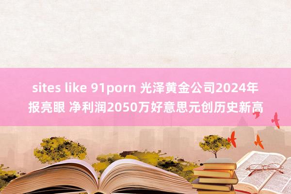 sites like 91porn 光泽黄金公司2024年报亮眼 净利润2050万好意思元创历史新高