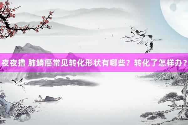 夜夜撸 肺鳞癌常见转化形状有哪些？转化了怎样办？