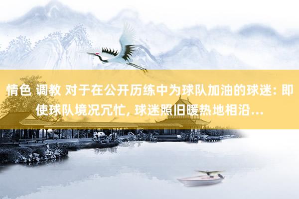 情色 调教 对于在公开历练中为球队加油的球迷: 即使球队境况冗忙， 球迷照旧暖热地相沿...