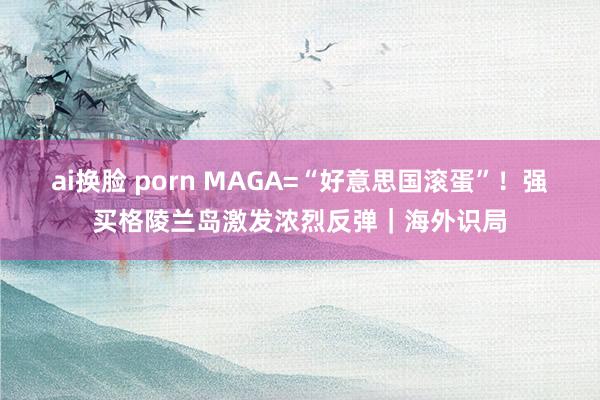 ai换脸 porn MAGA=“好意思国滚蛋”！强买格陵兰岛激发浓烈反弹｜海外识局