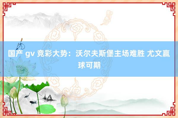 国产 gv 竞彩大势：沃尔夫斯堡主场难胜 尤文赢球可期