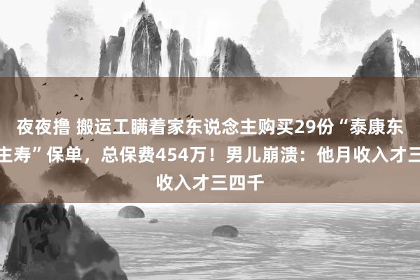 夜夜撸 搬运工瞒着家东说念主购买29份“泰康东说念主寿”保单，总保费454万！男儿崩溃：他月收入才三四千