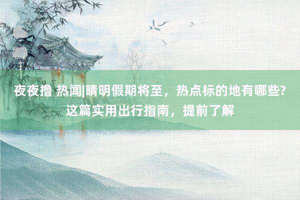 夜夜撸 热闻|晴明假期将至，热点标的地有哪些?这篇实用出行指南，提前了解