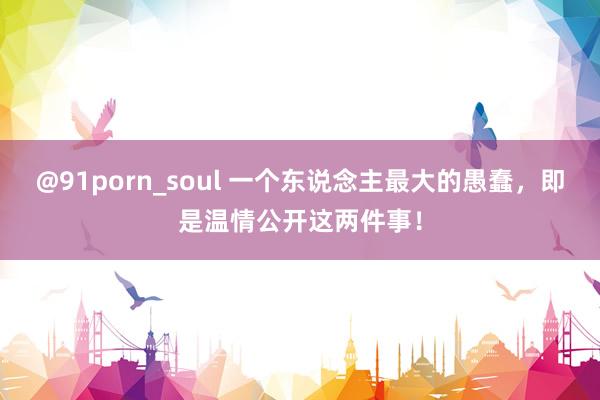 @91porn_soul 一个东说念主最大的愚蠢，即是温情公开这两件事！