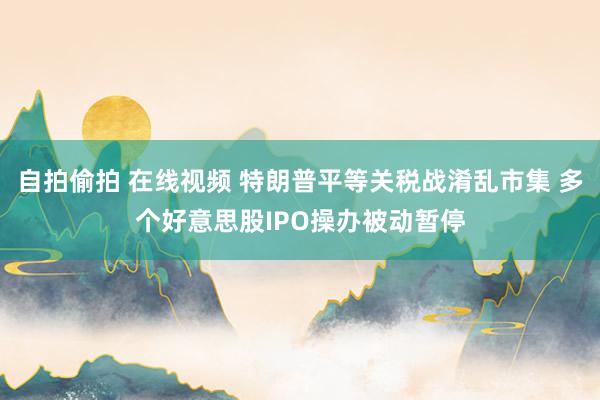 自拍偷拍 在线视频 特朗普平等关税战淆乱市集 多个好意思股IPO操办被动暂停