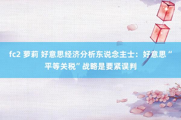fc2 萝莉 好意思经济分析东说念主士：好意思“平等关税”战略是要紧误判