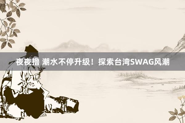 夜夜撸 潮水不停升级！探索台湾SWAG风潮