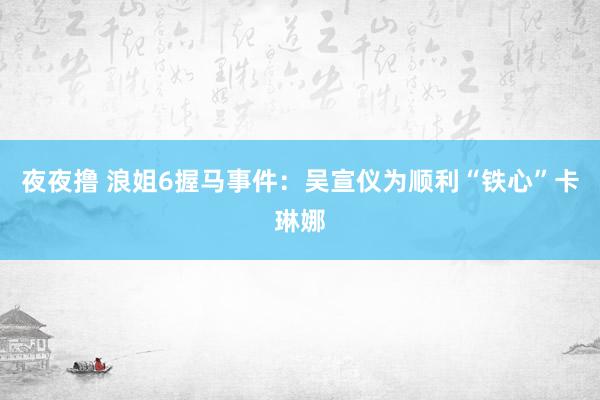 夜夜撸 浪姐6握马事件：吴宣仪为顺利“铁心”卡琳娜