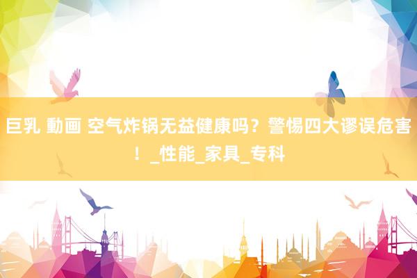 巨乳 動画 空气炸锅无益健康吗？警惕四大谬误危害！_性能_家具_专科