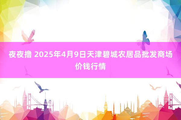 夜夜撸 2025年4月9日天津碧城农居品批发商场价钱行情