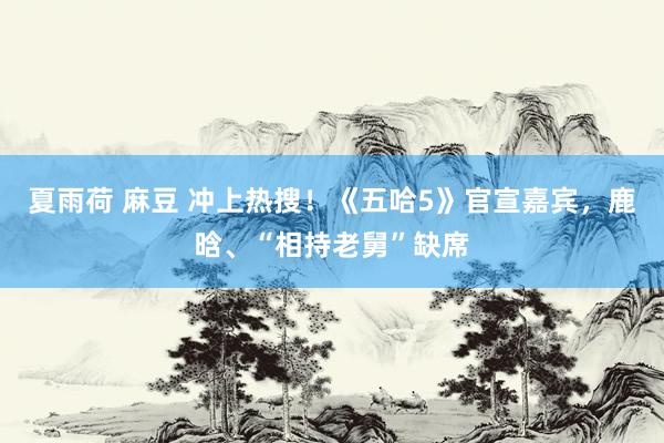夏雨荷 麻豆 冲上热搜！《五哈5》官宣嘉宾，鹿晗、“相持老舅”缺席