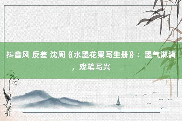 抖音风 反差 沈周《水墨花果写生册》：墨气淋漓，戏笔写兴