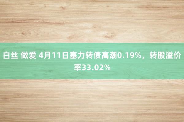 白丝 做爱 4月11日塞力转债高潮0.19%，转股溢价率33.02%