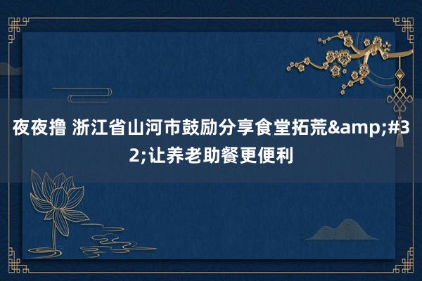 夜夜撸 浙江省山河市鼓励分享食堂拓荒&#32;让养老助餐更便利