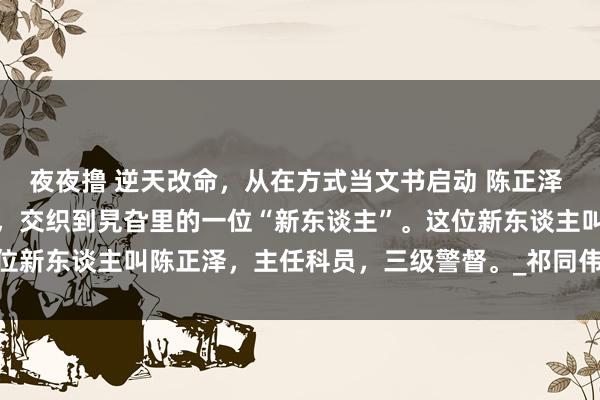 夜夜撸 逆天改命，从在方式当文书启动 陈正泽 几东谈主目光疏浚了一番，交织到旯旮里的一位“新东谈主”。这位新东谈主叫陈正泽，主任科员，三级警督。_祁同伟_陈岩石_什么