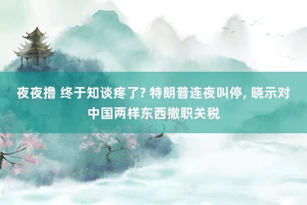 夜夜撸 终于知谈疼了? 特朗普连夜叫停， 晓示对中国两样东西撤职关税