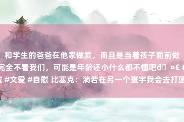 和学生的爸爸在他家做爱，而且是当着孩子面前做爱，太刺激了，孩子完全不看我们，可能是年龄还小什么都不懂吧🤣 #同城 #文爱 #自慰 比塞克：淌若在另一个寰宇我会去打篮球 次回合欧冠能再次胜拜仁