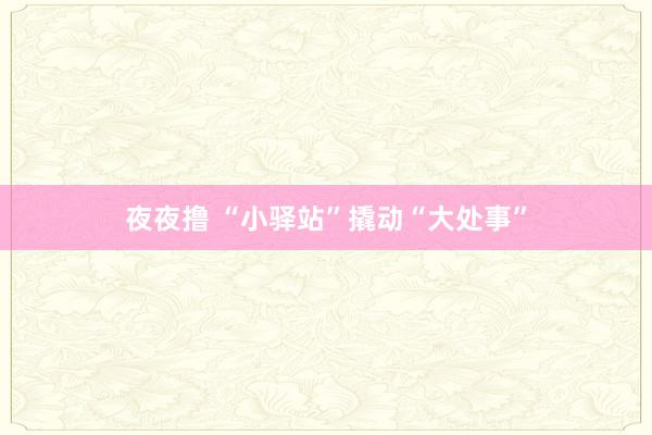 夜夜撸 “小驿站”撬动“大处事”