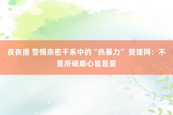 夜夜撸 警惕亲密干系中的“热暴力” 赞理网：不是所磋磨心皆是爱