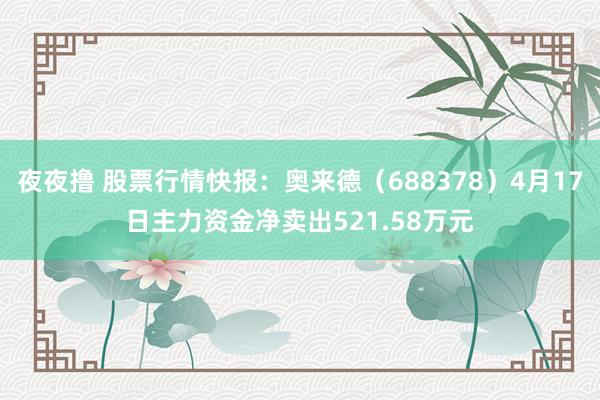 夜夜撸 股票行情快报：奥来德（688378）4月17日主力资金净卖出521.58万元