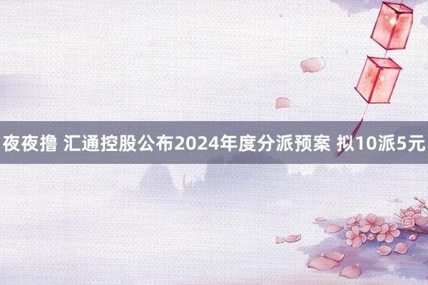 夜夜撸 汇通控股公布2024年度分派预案 拟10派5元