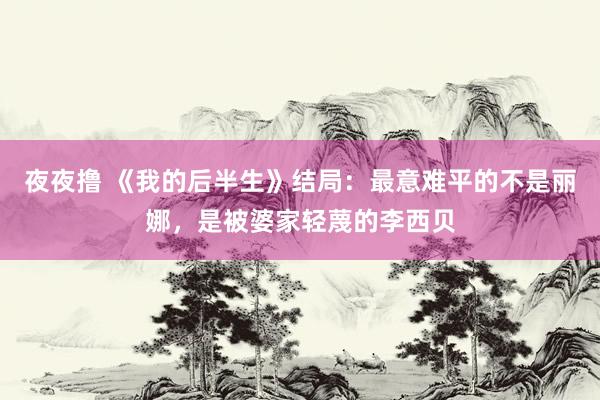 夜夜撸 《我的后半生》结局：最意难平的不是丽娜，是被婆家轻蔑的李西贝