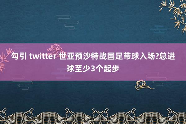 勾引 twitter 世亚预沙特战国足带球入场?总进球至少3个起步