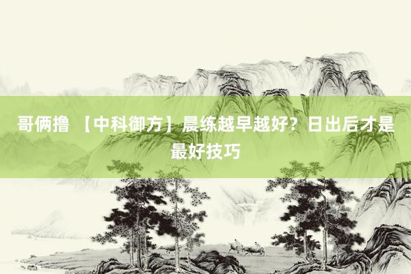 哥俩撸 【中科御方】晨练越早越好？日出后才是最好技巧