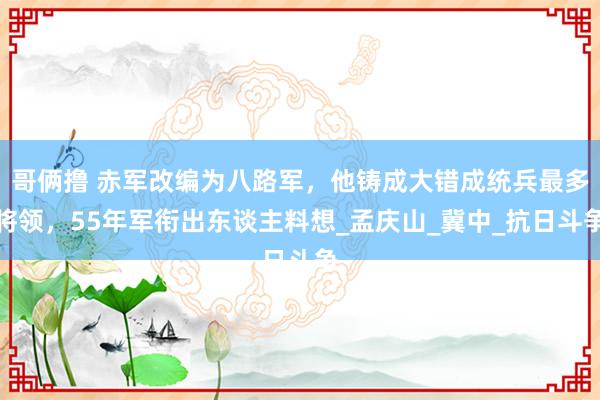 哥俩撸 赤军改编为八路军，他铸成大错成统兵最多将领，55年军衔出东谈主料想_孟庆山_冀中_抗日斗争