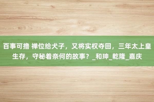 百事可撸 禅位给犬子，又将实权夺回，三年太上皇生存，守秘着奈何的故事？_和珅_乾隆_嘉庆