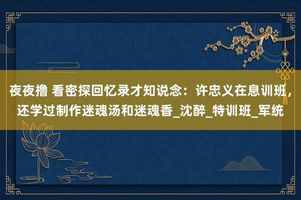 夜夜撸 看密探回忆录才知说念：许忠义在息训班，还学过制作迷魂汤和迷魂香_沈醉_特训班_军统