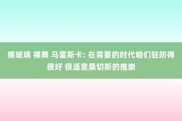 擦玻璃 裸舞 马雷斯卡: 在需要的时代咱们驻防得很好 很适意桑切斯的推崇