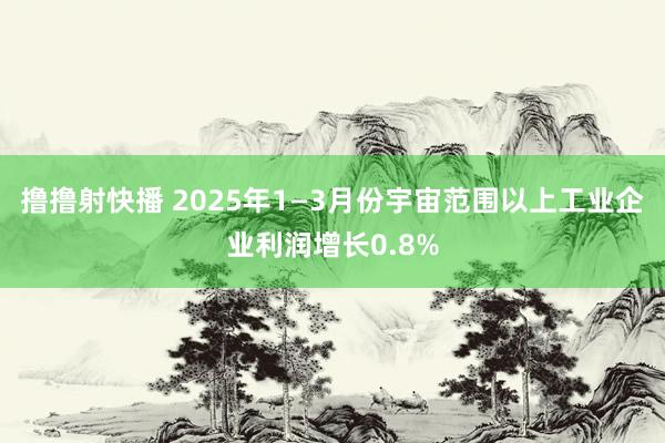 撸撸射快播 2025年1—3月份宇宙范围以上工业企业利润增长0.8%