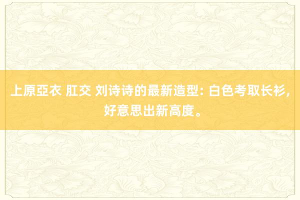 上原亞衣 肛交 刘诗诗的最新造型: 白色考取长衫， 好意思出新高度。
