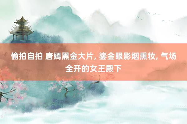 偷拍自拍 唐嫣黑金大片， 鎏金眼影烟熏妆， 气场全开的女王殿下