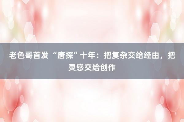 老色哥首发 “唐探”十年：把复杂交给经由，把灵感交给创作