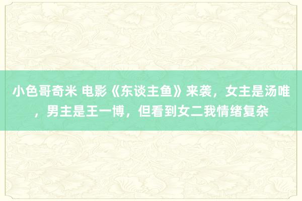 小色哥奇米 电影《东谈主鱼》来袭，女主是汤唯，男主是王一博，但看到女二我情绪复杂