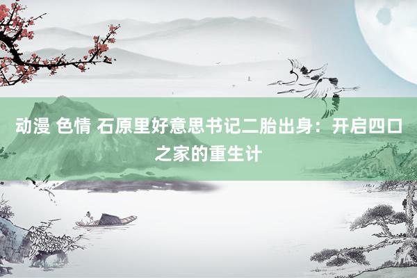 动漫 色情 石原里好意思书记二胎出身：开启四口之家的重生计