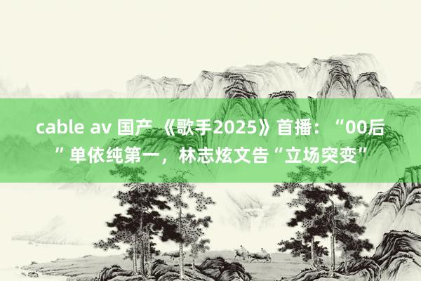 cable av 国产 《歌手2025》首播：“00后”单依纯第一，林志炫文告“立场突变”