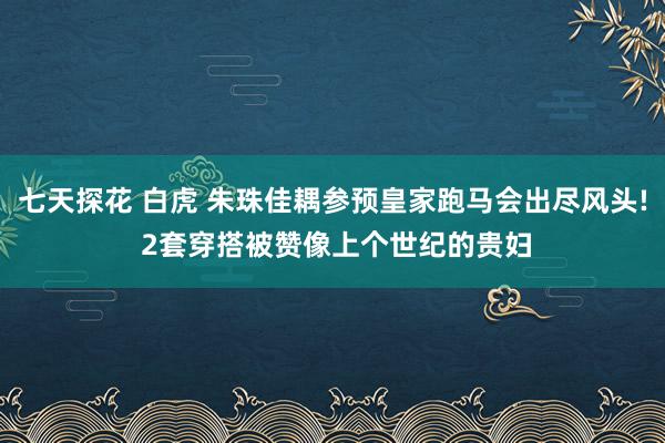 七天探花 白虎 朱珠佳耦参预皇家跑马会出尽风头! 2套穿搭被赞像上个世纪的贵妇