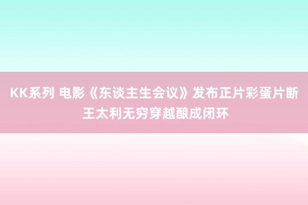 KK系列 电影《东谈主生会议》发布正片彩蛋片断 王太利无穷穿越酿成闭环